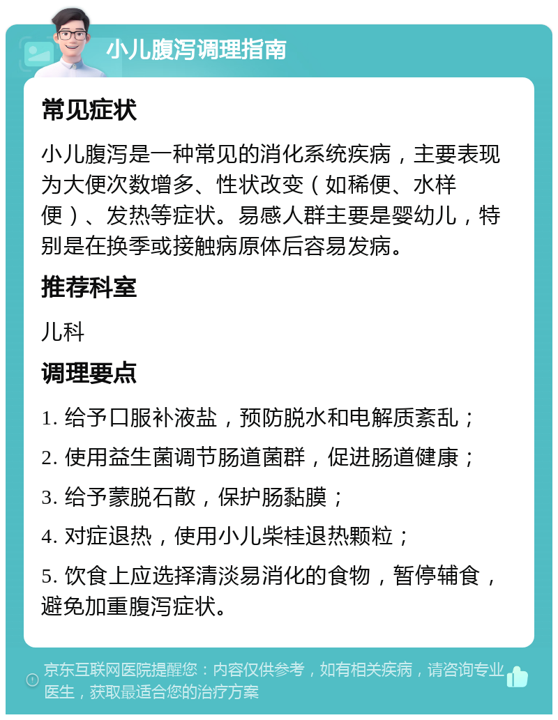 小儿腹泻调理指南 常见症状 小儿腹泻是一种常见的消化系统疾病，主要表现为大便次数增多、性状改变（如稀便、水样便）、发热等症状。易感人群主要是婴幼儿，特别是在换季或接触病原体后容易发病。 推荐科室 儿科 调理要点 1. 给予口服补液盐，预防脱水和电解质紊乱； 2. 使用益生菌调节肠道菌群，促进肠道健康； 3. 给予蒙脱石散，保护肠黏膜； 4. 对症退热，使用小儿柴桂退热颗粒； 5. 饮食上应选择清淡易消化的食物，暂停辅食，避免加重腹泻症状。