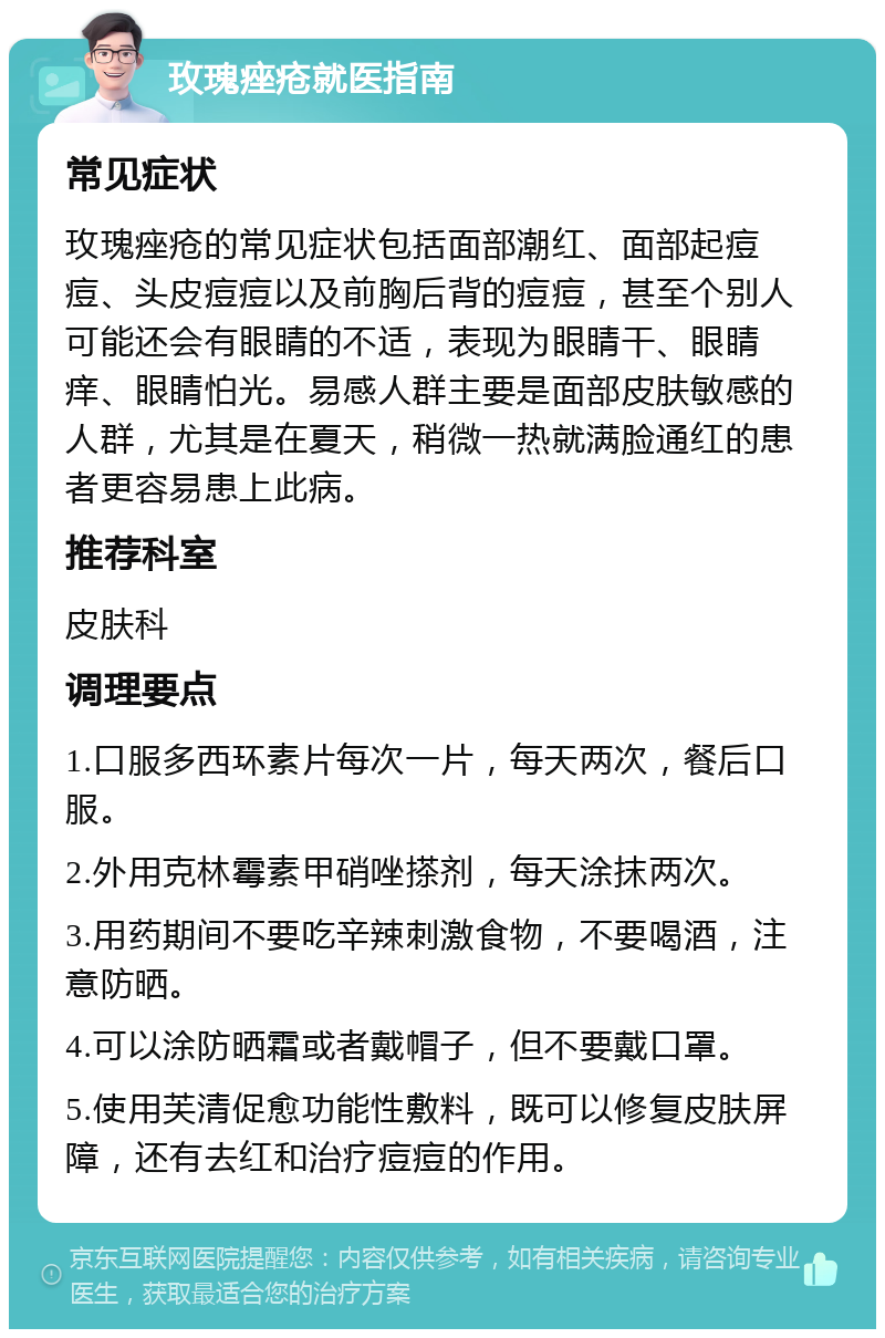 玫瑰痤疮就医指南 常见症状 玫瑰痤疮的常见症状包括面部潮红、面部起痘痘、头皮痘痘以及前胸后背的痘痘，甚至个别人可能还会有眼睛的不适，表现为眼睛干、眼睛痒、眼睛怕光。易感人群主要是面部皮肤敏感的人群，尤其是在夏天，稍微一热就满脸通红的患者更容易患上此病。 推荐科室 皮肤科 调理要点 1.口服多西环素片每次一片，每天两次，餐后口服。 2.外用克林霉素甲硝唑搽剂，每天涂抹两次。 3.用药期间不要吃辛辣刺激食物，不要喝酒，注意防晒。 4.可以涂防晒霜或者戴帽子，但不要戴口罩。 5.使用芙清促愈功能性敷料，既可以修复皮肤屏障，还有去红和治疗痘痘的作用。