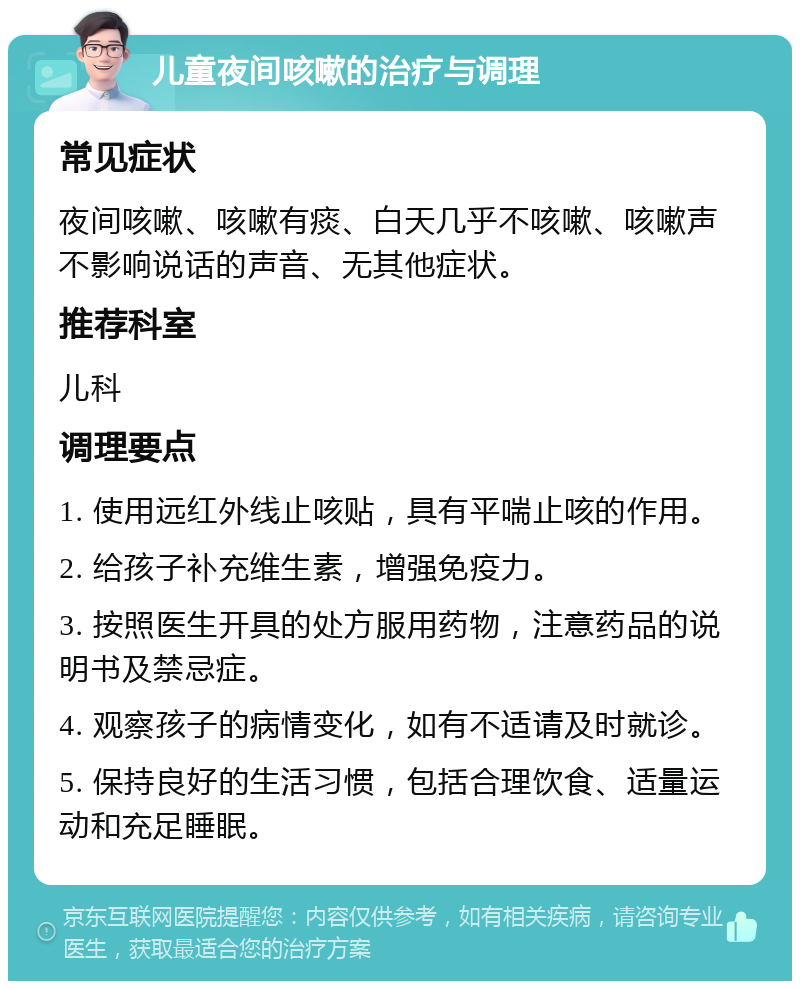 儿童夜间咳嗽的治疗与调理 常见症状 夜间咳嗽、咳嗽有痰、白天几乎不咳嗽、咳嗽声不影响说话的声音、无其他症状。 推荐科室 儿科 调理要点 1. 使用远红外线止咳贴，具有平喘止咳的作用。 2. 给孩子补充维生素，增强免疫力。 3. 按照医生开具的处方服用药物，注意药品的说明书及禁忌症。 4. 观察孩子的病情变化，如有不适请及时就诊。 5. 保持良好的生活习惯，包括合理饮食、适量运动和充足睡眠。