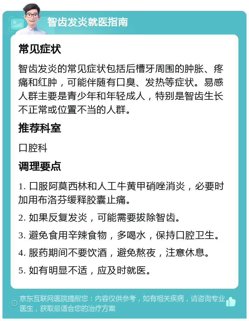 智齿发炎就医指南 常见症状 智齿发炎的常见症状包括后槽牙周围的肿胀、疼痛和红肿，可能伴随有口臭、发热等症状。易感人群主要是青少年和年轻成人，特别是智齿生长不正常或位置不当的人群。 推荐科室 口腔科 调理要点 1. 口服阿莫西林和人工牛黄甲硝唑消炎，必要时加用布洛芬缓释胶囊止痛。 2. 如果反复发炎，可能需要拔除智齿。 3. 避免食用辛辣食物，多喝水，保持口腔卫生。 4. 服药期间不要饮酒，避免熬夜，注意休息。 5. 如有明显不适，应及时就医。