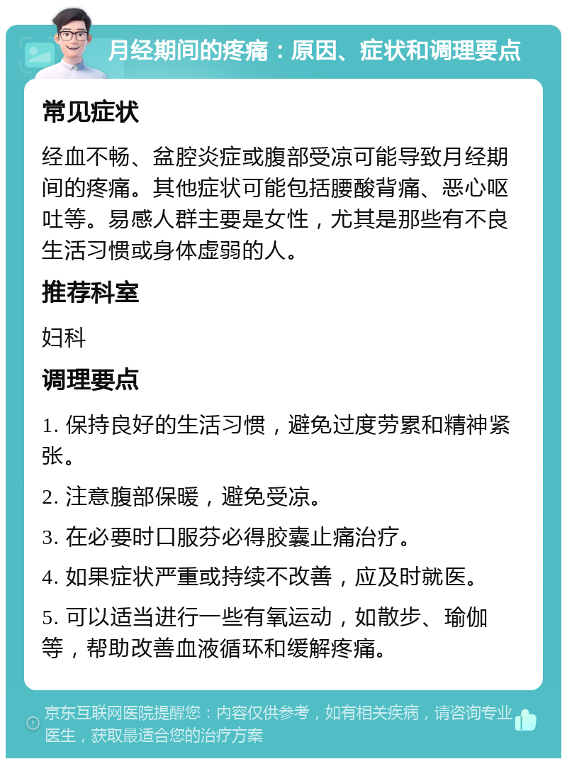 月经期间的疼痛：原因、症状和调理要点 常见症状 经血不畅、盆腔炎症或腹部受凉可能导致月经期间的疼痛。其他症状可能包括腰酸背痛、恶心呕吐等。易感人群主要是女性，尤其是那些有不良生活习惯或身体虚弱的人。 推荐科室 妇科 调理要点 1. 保持良好的生活习惯，避免过度劳累和精神紧张。 2. 注意腹部保暖，避免受凉。 3. 在必要时口服芬必得胶囊止痛治疗。 4. 如果症状严重或持续不改善，应及时就医。 5. 可以适当进行一些有氧运动，如散步、瑜伽等，帮助改善血液循环和缓解疼痛。