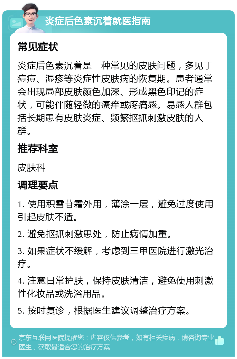 炎症后色素沉着就医指南 常见症状 炎症后色素沉着是一种常见的皮肤问题，多见于痘痘、湿疹等炎症性皮肤病的恢复期。患者通常会出现局部皮肤颜色加深、形成黑色印记的症状，可能伴随轻微的瘙痒或疼痛感。易感人群包括长期患有皮肤炎症、频繁抠抓刺激皮肤的人群。 推荐科室 皮肤科 调理要点 1. 使用积雪苷霜外用，薄涂一层，避免过度使用引起皮肤不适。 2. 避免抠抓刺激患处，防止病情加重。 3. 如果症状不缓解，考虑到三甲医院进行激光治疗。 4. 注意日常护肤，保持皮肤清洁，避免使用刺激性化妆品或洗浴用品。 5. 按时复诊，根据医生建议调整治疗方案。