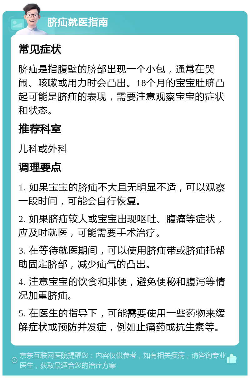 脐疝就医指南 常见症状 脐疝是指腹壁的脐部出现一个小包，通常在哭闹、咳嗽或用力时会凸出。18个月的宝宝肚脐凸起可能是脐疝的表现，需要注意观察宝宝的症状和状态。 推荐科室 儿科或外科 调理要点 1. 如果宝宝的脐疝不大且无明显不适，可以观察一段时间，可能会自行恢复。 2. 如果脐疝较大或宝宝出现呕吐、腹痛等症状，应及时就医，可能需要手术治疗。 3. 在等待就医期间，可以使用脐疝带或脐疝托帮助固定脐部，减少疝气的凸出。 4. 注意宝宝的饮食和排便，避免便秘和腹泻等情况加重脐疝。 5. 在医生的指导下，可能需要使用一些药物来缓解症状或预防并发症，例如止痛药或抗生素等。