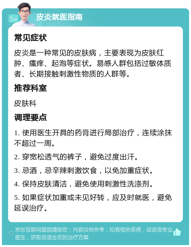 皮炎就医指南 常见症状 皮炎是一种常见的皮肤病，主要表现为皮肤红肿、瘙痒、起泡等症状。易感人群包括过敏体质者、长期接触刺激性物质的人群等。 推荐科室 皮肤科 调理要点 1. 使用医生开具的药膏进行局部治疗，连续涂抹不超过一周。 2. 穿宽松透气的裤子，避免过度出汗。 3. 忌酒，忌辛辣刺激饮食，以免加重症状。 4. 保持皮肤清洁，避免使用刺激性洗涤剂。 5. 如果症状加重或未见好转，应及时就医，避免延误治疗。