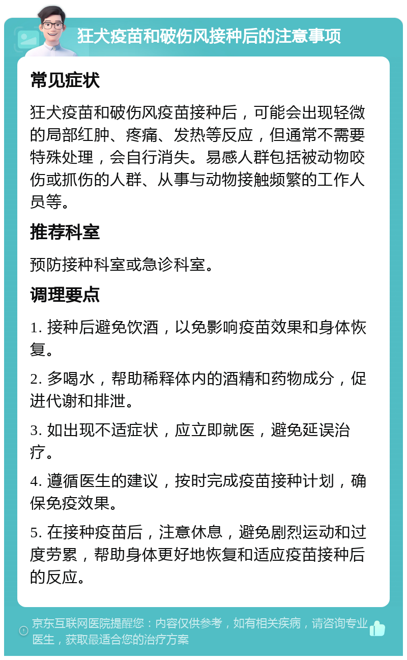 狂犬疫苗和破伤风接种后的注意事项 常见症状 狂犬疫苗和破伤风疫苗接种后，可能会出现轻微的局部红肿、疼痛、发热等反应，但通常不需要特殊处理，会自行消失。易感人群包括被动物咬伤或抓伤的人群、从事与动物接触频繁的工作人员等。 推荐科室 预防接种科室或急诊科室。 调理要点 1. 接种后避免饮酒，以免影响疫苗效果和身体恢复。 2. 多喝水，帮助稀释体内的酒精和药物成分，促进代谢和排泄。 3. 如出现不适症状，应立即就医，避免延误治疗。 4. 遵循医生的建议，按时完成疫苗接种计划，确保免疫效果。 5. 在接种疫苗后，注意休息，避免剧烈运动和过度劳累，帮助身体更好地恢复和适应疫苗接种后的反应。