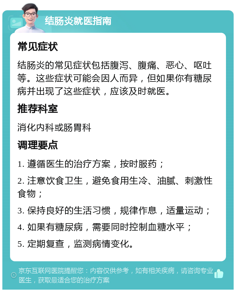 结肠炎就医指南 常见症状 结肠炎的常见症状包括腹泻、腹痛、恶心、呕吐等。这些症状可能会因人而异，但如果你有糖尿病并出现了这些症状，应该及时就医。 推荐科室 消化内科或肠胃科 调理要点 1. 遵循医生的治疗方案，按时服药； 2. 注意饮食卫生，避免食用生冷、油腻、刺激性食物； 3. 保持良好的生活习惯，规律作息，适量运动； 4. 如果有糖尿病，需要同时控制血糖水平； 5. 定期复查，监测病情变化。