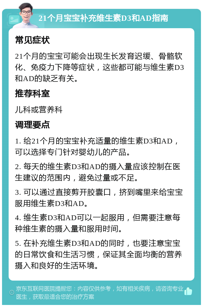 21个月宝宝补充维生素D3和AD指南 常见症状 21个月的宝宝可能会出现生长发育迟缓、骨骼软化、免疫力下降等症状，这些都可能与维生素D3和AD的缺乏有关。 推荐科室 儿科或营养科 调理要点 1. 给21个月的宝宝补充适量的维生素D3和AD，可以选择专门针对婴幼儿的产品。 2. 每天的维生素D3和AD的摄入量应该控制在医生建议的范围内，避免过量或不足。 3. 可以通过直接剪开胶囊口，挤到嘴里来给宝宝服用维生素D3和AD。 4. 维生素D3和AD可以一起服用，但需要注意每种维生素的摄入量和服用时间。 5. 在补充维生素D3和AD的同时，也要注意宝宝的日常饮食和生活习惯，保证其全面均衡的营养摄入和良好的生活环境。