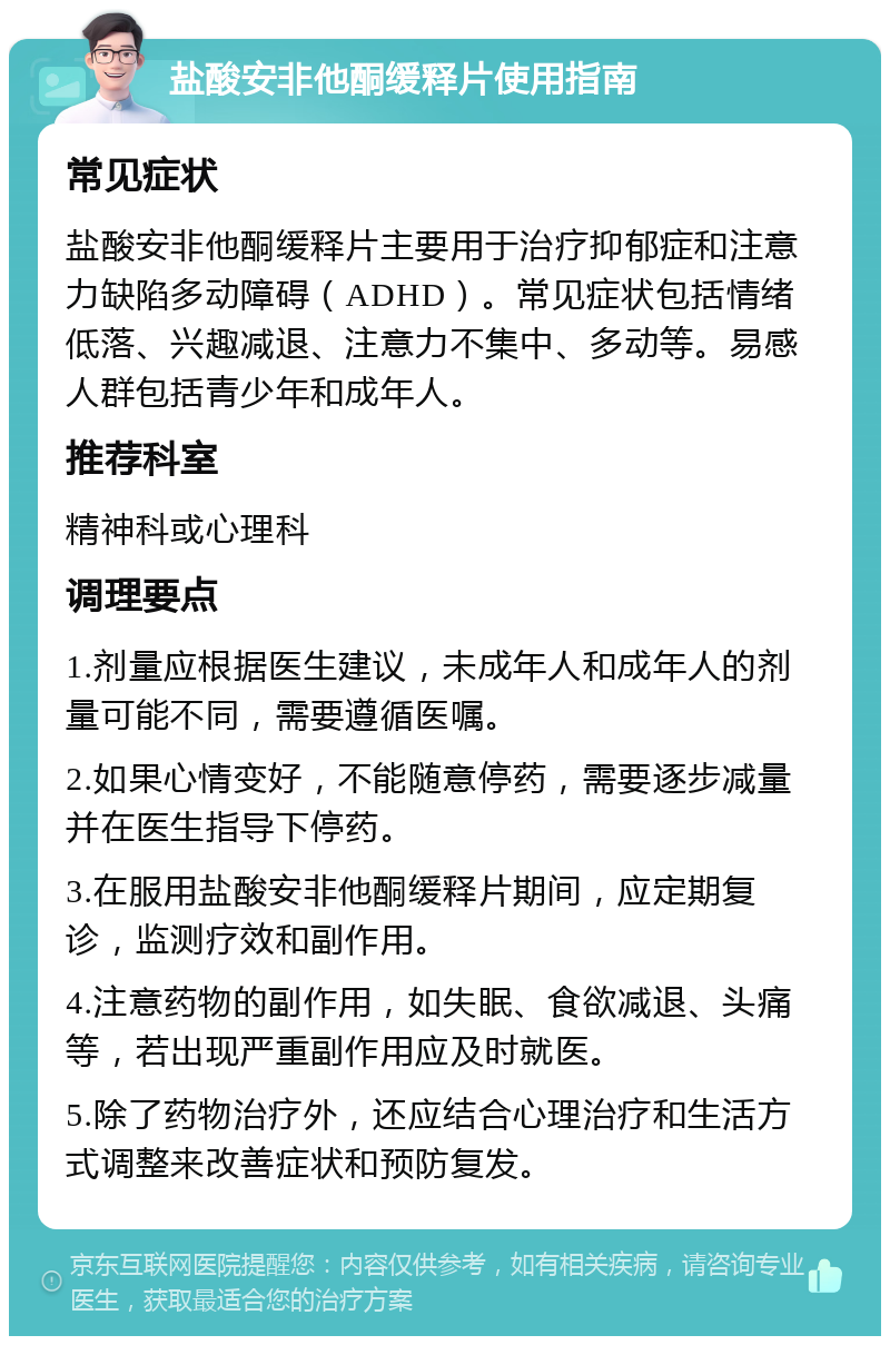 盐酸安非他酮缓释片使用指南 常见症状 盐酸安非他酮缓释片主要用于治疗抑郁症和注意力缺陷多动障碍（ADHD）。常见症状包括情绪低落、兴趣减退、注意力不集中、多动等。易感人群包括青少年和成年人。 推荐科室 精神科或心理科 调理要点 1.剂量应根据医生建议，未成年人和成年人的剂量可能不同，需要遵循医嘱。 2.如果心情变好，不能随意停药，需要逐步减量并在医生指导下停药。 3.在服用盐酸安非他酮缓释片期间，应定期复诊，监测疗效和副作用。 4.注意药物的副作用，如失眠、食欲减退、头痛等，若出现严重副作用应及时就医。 5.除了药物治疗外，还应结合心理治疗和生活方式调整来改善症状和预防复发。