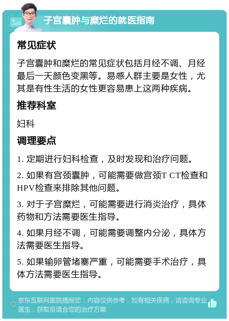 子宫囊肿与糜烂的就医指南 常见症状 子宫囊肿和糜烂的常见症状包括月经不调、月经最后一天颜色变黑等。易感人群主要是女性，尤其是有性生活的女性更容易患上这两种疾病。 推荐科室 妇科 调理要点 1. 定期进行妇科检查，及时发现和治疗问题。 2. 如果有宫颈囊肿，可能需要做宫颈T CT检查和HPV检查来排除其他问题。 3. 对于子宫糜烂，可能需要进行消炎治疗，具体药物和方法需要医生指导。 4. 如果月经不调，可能需要调整内分泌，具体方法需要医生指导。 5. 如果输卵管堵塞严重，可能需要手术治疗，具体方法需要医生指导。