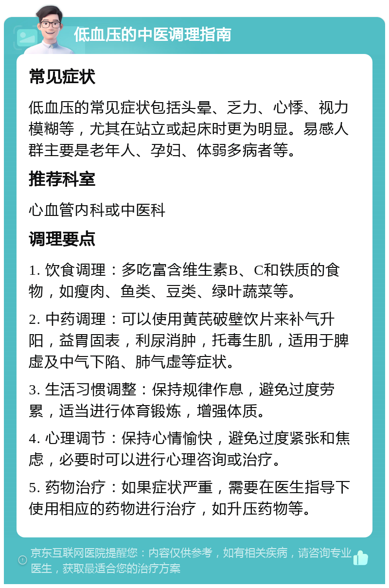 低血压的中医调理指南 常见症状 低血压的常见症状包括头晕、乏力、心悸、视力模糊等，尤其在站立或起床时更为明显。易感人群主要是老年人、孕妇、体弱多病者等。 推荐科室 心血管内科或中医科 调理要点 1. 饮食调理：多吃富含维生素B、C和铁质的食物，如瘦肉、鱼类、豆类、绿叶蔬菜等。 2. 中药调理：可以使用黄芪破壁饮片来补气升阳，益胃固表，利尿消肿，托毒生肌，适用于脾虚及中气下陷、肺气虚等症状。 3. 生活习惯调整：保持规律作息，避免过度劳累，适当进行体育锻炼，增强体质。 4. 心理调节：保持心情愉快，避免过度紧张和焦虑，必要时可以进行心理咨询或治疗。 5. 药物治疗：如果症状严重，需要在医生指导下使用相应的药物进行治疗，如升压药物等。