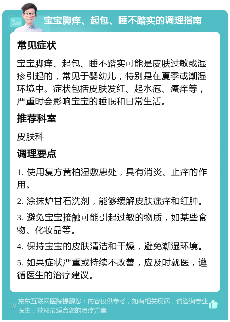 宝宝脚痒、起包、睡不踏实的调理指南 常见症状 宝宝脚痒、起包、睡不踏实可能是皮肤过敏或湿疹引起的，常见于婴幼儿，特别是在夏季或潮湿环境中。症状包括皮肤发红、起水疱、瘙痒等，严重时会影响宝宝的睡眠和日常生活。 推荐科室 皮肤科 调理要点 1. 使用复方黄柏湿敷患处，具有消炎、止痒的作用。 2. 涂抹炉甘石洗剂，能够缓解皮肤瘙痒和红肿。 3. 避免宝宝接触可能引起过敏的物质，如某些食物、化妆品等。 4. 保持宝宝的皮肤清洁和干燥，避免潮湿环境。 5. 如果症状严重或持续不改善，应及时就医，遵循医生的治疗建议。