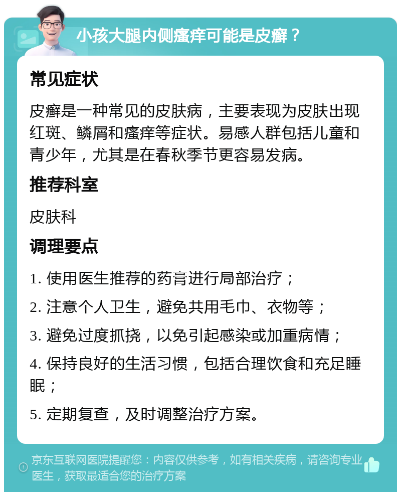 小孩大腿内侧瘙痒可能是皮癣？ 常见症状 皮癣是一种常见的皮肤病，主要表现为皮肤出现红斑、鳞屑和瘙痒等症状。易感人群包括儿童和青少年，尤其是在春秋季节更容易发病。 推荐科室 皮肤科 调理要点 1. 使用医生推荐的药膏进行局部治疗； 2. 注意个人卫生，避免共用毛巾、衣物等； 3. 避免过度抓挠，以免引起感染或加重病情； 4. 保持良好的生活习惯，包括合理饮食和充足睡眠； 5. 定期复查，及时调整治疗方案。