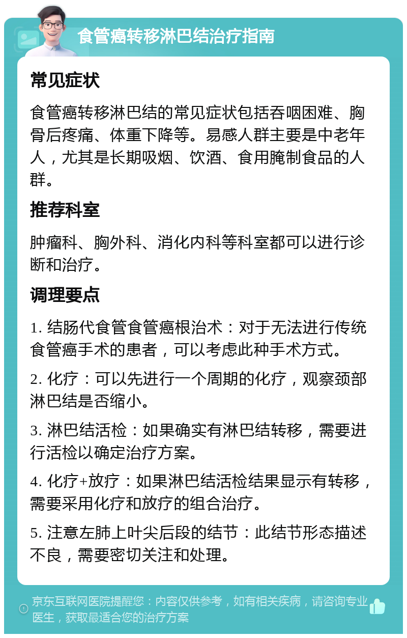 食管癌转移淋巴结治疗指南 常见症状 食管癌转移淋巴结的常见症状包括吞咽困难、胸骨后疼痛、体重下降等。易感人群主要是中老年人，尤其是长期吸烟、饮酒、食用腌制食品的人群。 推荐科室 肿瘤科、胸外科、消化内科等科室都可以进行诊断和治疗。 调理要点 1. 结肠代食管食管癌根治术：对于无法进行传统食管癌手术的患者，可以考虑此种手术方式。 2. 化疗：可以先进行一个周期的化疗，观察颈部淋巴结是否缩小。 3. 淋巴结活检：如果确实有淋巴结转移，需要进行活检以确定治疗方案。 4. 化疗+放疗：如果淋巴结活检结果显示有转移，需要采用化疗和放疗的组合治疗。 5. 注意左肺上叶尖后段的结节：此结节形态描述不良，需要密切关注和处理。