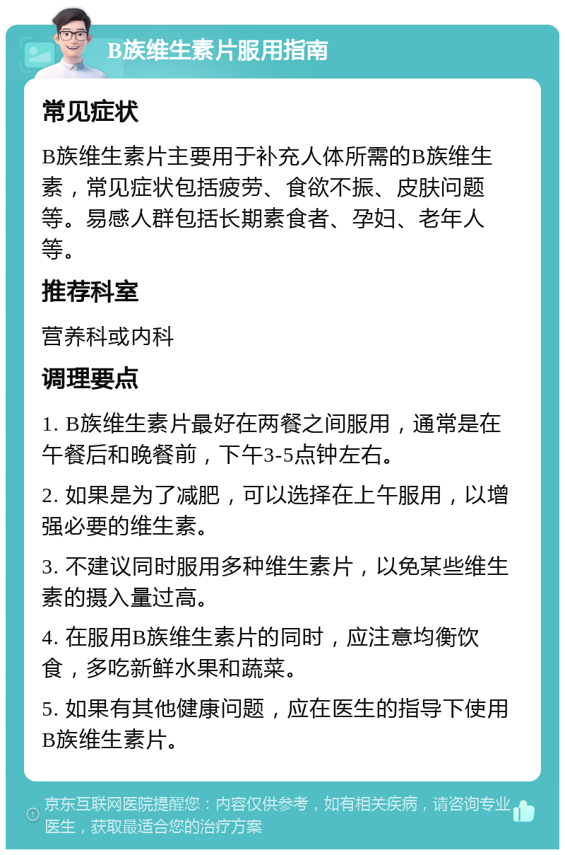 B族维生素片服用指南 常见症状 B族维生素片主要用于补充人体所需的B族维生素，常见症状包括疲劳、食欲不振、皮肤问题等。易感人群包括长期素食者、孕妇、老年人等。 推荐科室 营养科或内科 调理要点 1. B族维生素片最好在两餐之间服用，通常是在午餐后和晚餐前，下午3-5点钟左右。 2. 如果是为了减肥，可以选择在上午服用，以增强必要的维生素。 3. 不建议同时服用多种维生素片，以免某些维生素的摄入量过高。 4. 在服用B族维生素片的同时，应注意均衡饮食，多吃新鲜水果和蔬菜。 5. 如果有其他健康问题，应在医生的指导下使用B族维生素片。