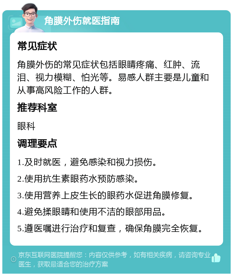 角膜外伤就医指南 常见症状 角膜外伤的常见症状包括眼睛疼痛、红肿、流泪、视力模糊、怕光等。易感人群主要是儿童和从事高风险工作的人群。 推荐科室 眼科 调理要点 1.及时就医，避免感染和视力损伤。 2.使用抗生素眼药水预防感染。 3.使用营养上皮生长的眼药水促进角膜修复。 4.避免揉眼睛和使用不洁的眼部用品。 5.遵医嘱进行治疗和复查，确保角膜完全恢复。