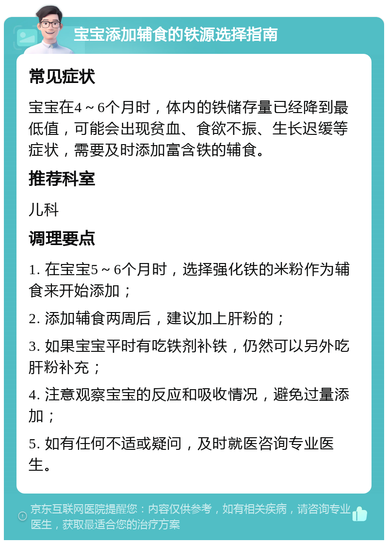 宝宝添加辅食的铁源选择指南 常见症状 宝宝在4～6个月时，体内的铁储存量已经降到最低值，可能会出现贫血、食欲不振、生长迟缓等症状，需要及时添加富含铁的辅食。 推荐科室 儿科 调理要点 1. 在宝宝5～6个月时，选择强化铁的米粉作为辅食来开始添加； 2. 添加辅食两周后，建议加上肝粉的； 3. 如果宝宝平时有吃铁剂补铁，仍然可以另外吃肝粉补充； 4. 注意观察宝宝的反应和吸收情况，避免过量添加； 5. 如有任何不适或疑问，及时就医咨询专业医生。