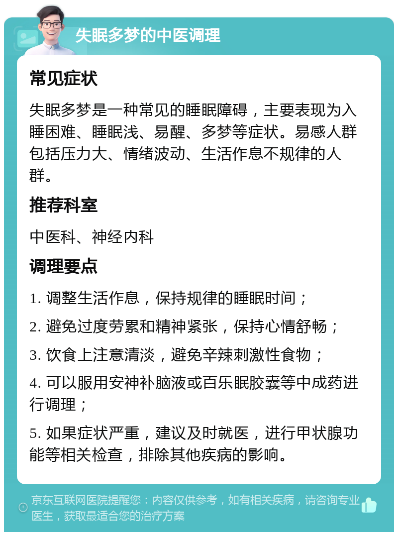 失眠多梦的中医调理 常见症状 失眠多梦是一种常见的睡眠障碍，主要表现为入睡困难、睡眠浅、易醒、多梦等症状。易感人群包括压力大、情绪波动、生活作息不规律的人群。 推荐科室 中医科、神经内科 调理要点 1. 调整生活作息，保持规律的睡眠时间； 2. 避免过度劳累和精神紧张，保持心情舒畅； 3. 饮食上注意清淡，避免辛辣刺激性食物； 4. 可以服用安神补脑液或百乐眠胶囊等中成药进行调理； 5. 如果症状严重，建议及时就医，进行甲状腺功能等相关检查，排除其他疾病的影响。