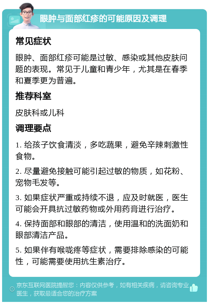 眼肿与面部红疹的可能原因及调理 常见症状 眼肿、面部红疹可能是过敏、感染或其他皮肤问题的表现。常见于儿童和青少年，尤其是在春季和夏季更为普遍。 推荐科室 皮肤科或儿科 调理要点 1. 给孩子饮食清淡，多吃蔬果，避免辛辣刺激性食物。 2. 尽量避免接触可能引起过敏的物质，如花粉、宠物毛发等。 3. 如果症状严重或持续不退，应及时就医，医生可能会开具抗过敏药物或外用药膏进行治疗。 4. 保持面部和眼部的清洁，使用温和的洗面奶和眼部清洁产品。 5. 如果伴有喉咙疼等症状，需要排除感染的可能性，可能需要使用抗生素治疗。