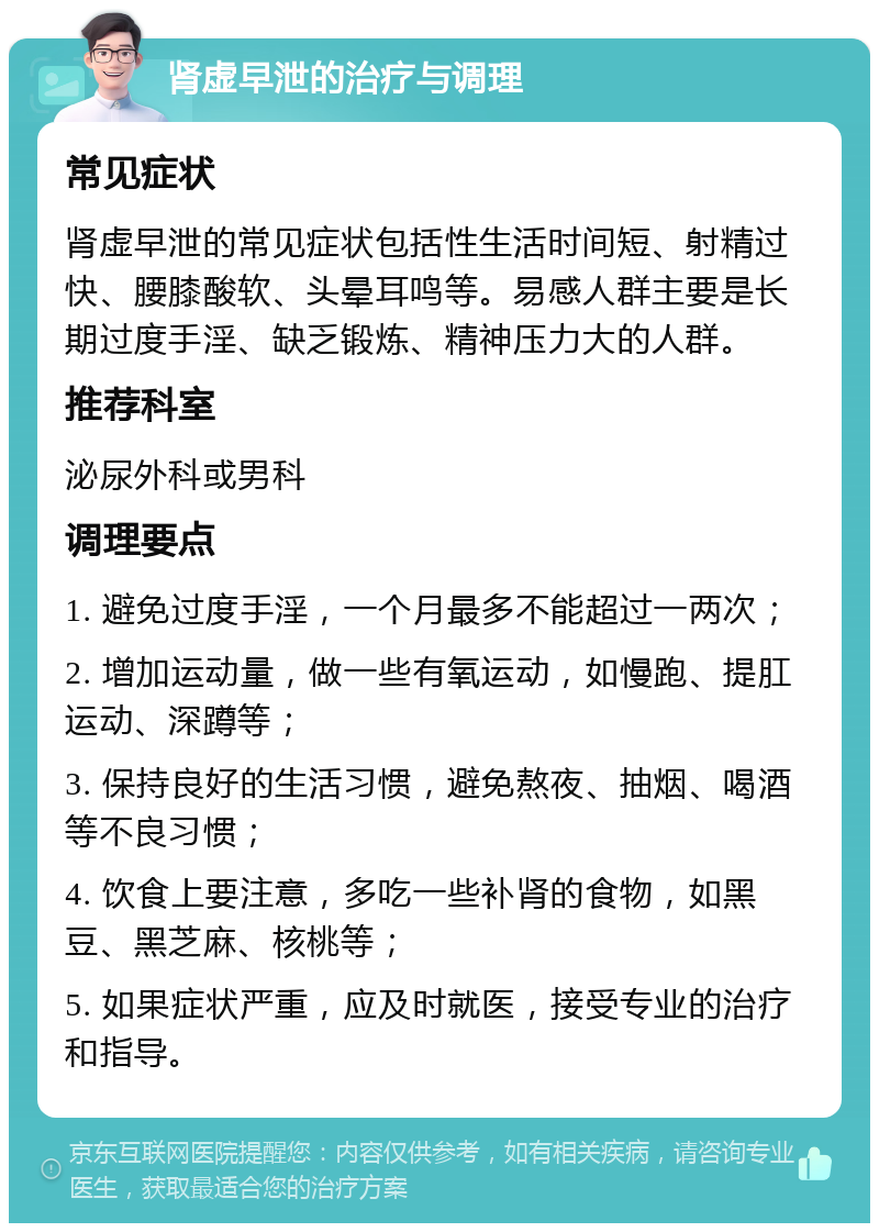 肾虚早泄的治疗与调理 常见症状 肾虚早泄的常见症状包括性生活时间短、射精过快、腰膝酸软、头晕耳鸣等。易感人群主要是长期过度手淫、缺乏锻炼、精神压力大的人群。 推荐科室 泌尿外科或男科 调理要点 1. 避免过度手淫，一个月最多不能超过一两次； 2. 增加运动量，做一些有氧运动，如慢跑、提肛运动、深蹲等； 3. 保持良好的生活习惯，避免熬夜、抽烟、喝酒等不良习惯； 4. 饮食上要注意，多吃一些补肾的食物，如黑豆、黑芝麻、核桃等； 5. 如果症状严重，应及时就医，接受专业的治疗和指导。