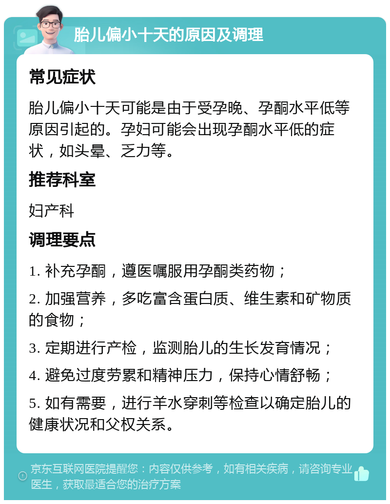 胎儿偏小十天的原因及调理 常见症状 胎儿偏小十天可能是由于受孕晚、孕酮水平低等原因引起的。孕妇可能会出现孕酮水平低的症状，如头晕、乏力等。 推荐科室 妇产科 调理要点 1. 补充孕酮，遵医嘱服用孕酮类药物； 2. 加强营养，多吃富含蛋白质、维生素和矿物质的食物； 3. 定期进行产检，监测胎儿的生长发育情况； 4. 避免过度劳累和精神压力，保持心情舒畅； 5. 如有需要，进行羊水穿刺等检查以确定胎儿的健康状况和父权关系。