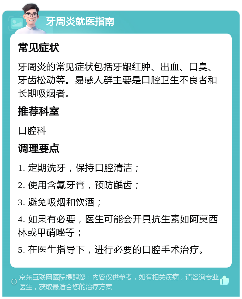 牙周炎就医指南 常见症状 牙周炎的常见症状包括牙龈红肿、出血、口臭、牙齿松动等。易感人群主要是口腔卫生不良者和长期吸烟者。 推荐科室 口腔科 调理要点 1. 定期洗牙，保持口腔清洁； 2. 使用含氟牙膏，预防龋齿； 3. 避免吸烟和饮酒； 4. 如果有必要，医生可能会开具抗生素如阿莫西林或甲硝唑等； 5. 在医生指导下，进行必要的口腔手术治疗。