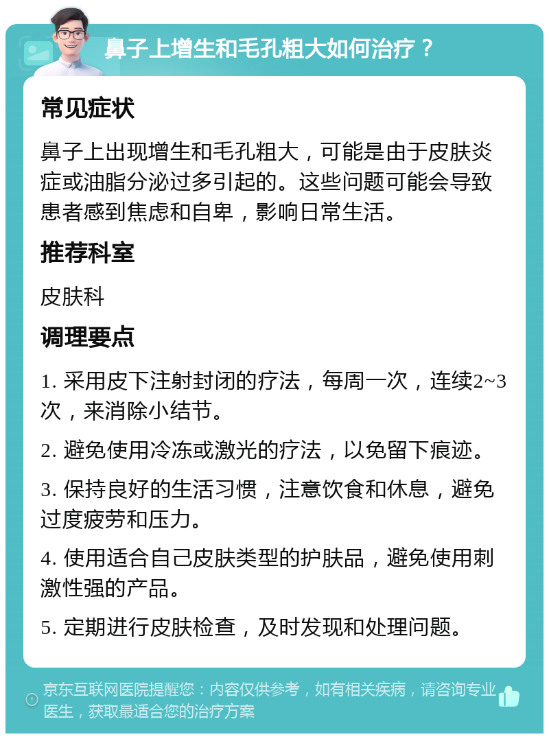 鼻子上增生和毛孔粗大如何治疗？ 常见症状 鼻子上出现增生和毛孔粗大，可能是由于皮肤炎症或油脂分泌过多引起的。这些问题可能会导致患者感到焦虑和自卑，影响日常生活。 推荐科室 皮肤科 调理要点 1. 采用皮下注射封闭的疗法，每周一次，连续2~3次，来消除小结节。 2. 避免使用冷冻或激光的疗法，以免留下痕迹。 3. 保持良好的生活习惯，注意饮食和休息，避免过度疲劳和压力。 4. 使用适合自己皮肤类型的护肤品，避免使用刺激性强的产品。 5. 定期进行皮肤检查，及时发现和处理问题。