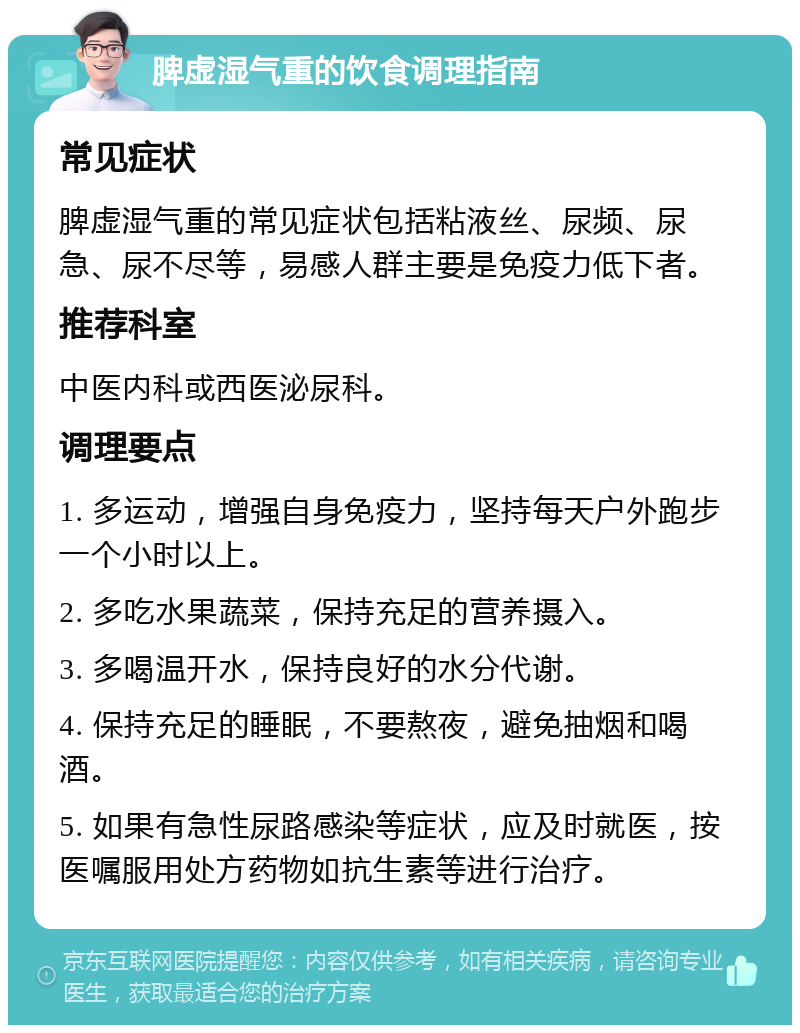 脾虚湿气重的饮食调理指南 常见症状 脾虚湿气重的常见症状包括粘液丝、尿频、尿急、尿不尽等，易感人群主要是免疫力低下者。 推荐科室 中医内科或西医泌尿科。 调理要点 1. 多运动，增强自身免疫力，坚持每天户外跑步一个小时以上。 2. 多吃水果蔬菜，保持充足的营养摄入。 3. 多喝温开水，保持良好的水分代谢。 4. 保持充足的睡眠，不要熬夜，避免抽烟和喝酒。 5. 如果有急性尿路感染等症状，应及时就医，按医嘱服用处方药物如抗生素等进行治疗。