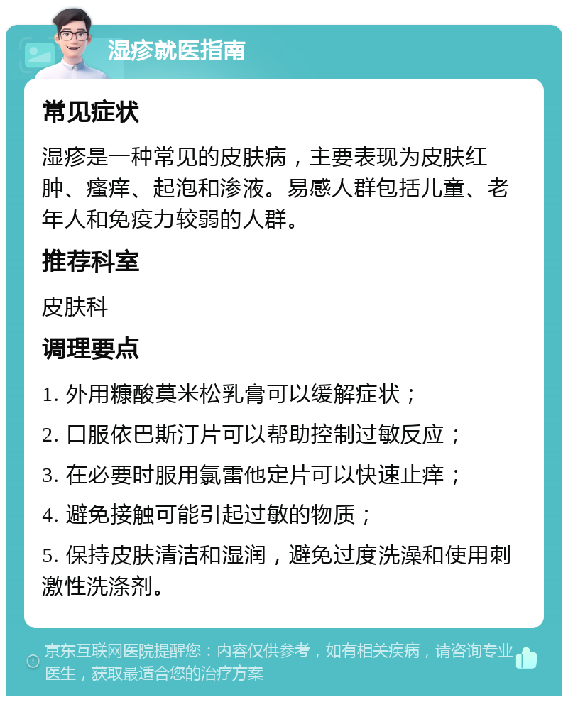 湿疹就医指南 常见症状 湿疹是一种常见的皮肤病，主要表现为皮肤红肿、瘙痒、起泡和渗液。易感人群包括儿童、老年人和免疫力较弱的人群。 推荐科室 皮肤科 调理要点 1. 外用糠酸莫米松乳膏可以缓解症状； 2. 口服依巴斯汀片可以帮助控制过敏反应； 3. 在必要时服用氯雷他定片可以快速止痒； 4. 避免接触可能引起过敏的物质； 5. 保持皮肤清洁和湿润，避免过度洗澡和使用刺激性洗涤剂。