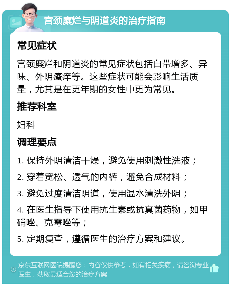 宫颈糜烂与阴道炎的治疗指南 常见症状 宫颈糜烂和阴道炎的常见症状包括白带增多、异味、外阴瘙痒等。这些症状可能会影响生活质量，尤其是在更年期的女性中更为常见。 推荐科室 妇科 调理要点 1. 保持外阴清洁干燥，避免使用刺激性洗液； 2. 穿着宽松、透气的内裤，避免合成材料； 3. 避免过度清洁阴道，使用温水清洗外阴； 4. 在医生指导下使用抗生素或抗真菌药物，如甲硝唑、克霉唑等； 5. 定期复查，遵循医生的治疗方案和建议。