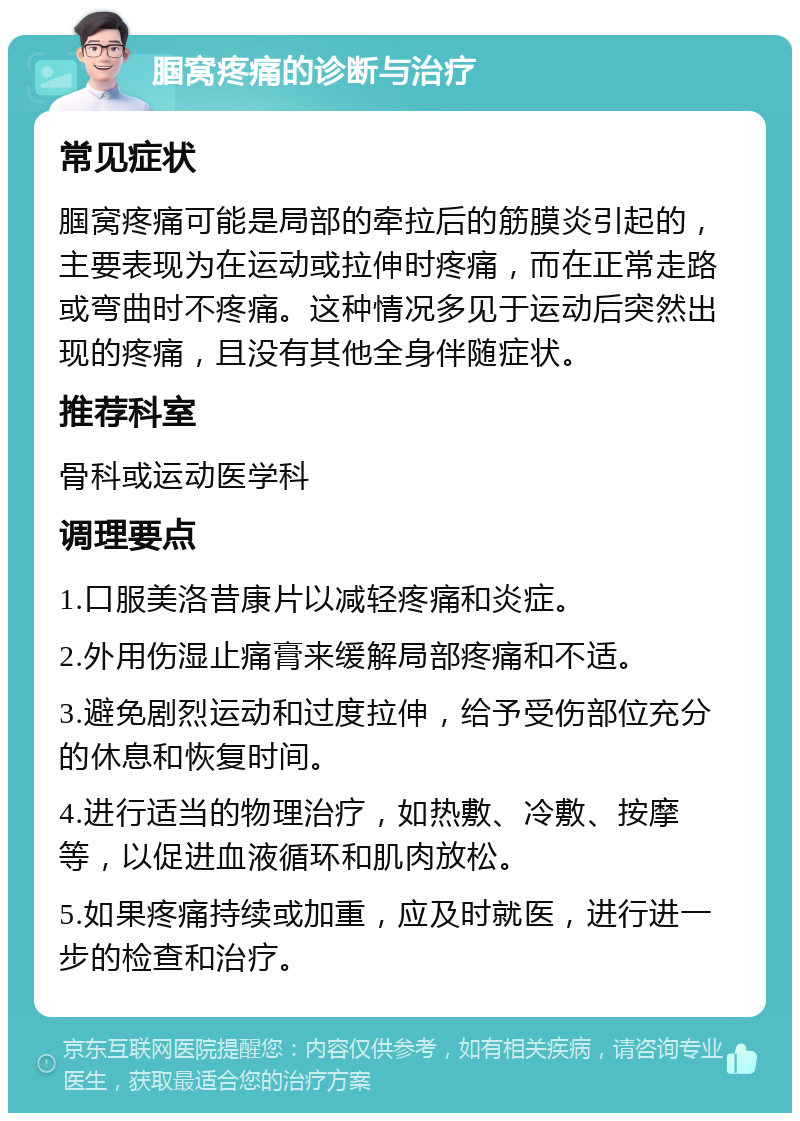 腘窝疼痛的诊断与治疗 常见症状 腘窝疼痛可能是局部的牵拉后的筋膜炎引起的，主要表现为在运动或拉伸时疼痛，而在正常走路或弯曲时不疼痛。这种情况多见于运动后突然出现的疼痛，且没有其他全身伴随症状。 推荐科室 骨科或运动医学科 调理要点 1.口服美洛昔康片以减轻疼痛和炎症。 2.外用伤湿止痛膏来缓解局部疼痛和不适。 3.避免剧烈运动和过度拉伸，给予受伤部位充分的休息和恢复时间。 4.进行适当的物理治疗，如热敷、冷敷、按摩等，以促进血液循环和肌肉放松。 5.如果疼痛持续或加重，应及时就医，进行进一步的检查和治疗。