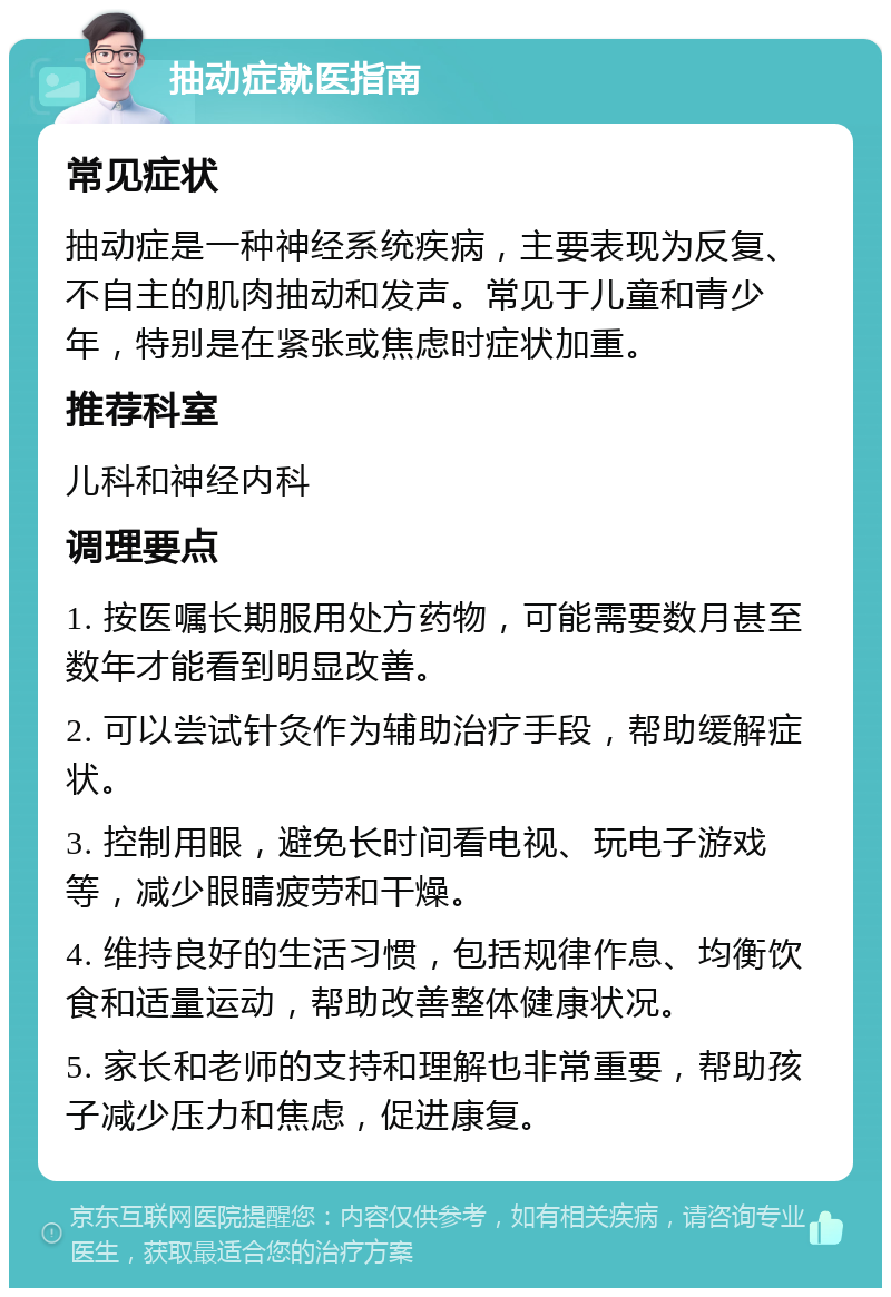 抽动症就医指南 常见症状 抽动症是一种神经系统疾病，主要表现为反复、不自主的肌肉抽动和发声。常见于儿童和青少年，特别是在紧张或焦虑时症状加重。 推荐科室 儿科和神经内科 调理要点 1. 按医嘱长期服用处方药物，可能需要数月甚至数年才能看到明显改善。 2. 可以尝试针灸作为辅助治疗手段，帮助缓解症状。 3. 控制用眼，避免长时间看电视、玩电子游戏等，减少眼睛疲劳和干燥。 4. 维持良好的生活习惯，包括规律作息、均衡饮食和适量运动，帮助改善整体健康状况。 5. 家长和老师的支持和理解也非常重要，帮助孩子减少压力和焦虑，促进康复。