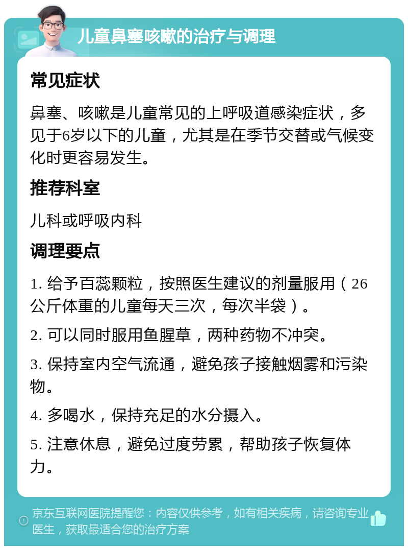 儿童鼻塞咳嗽的治疗与调理 常见症状 鼻塞、咳嗽是儿童常见的上呼吸道感染症状，多见于6岁以下的儿童，尤其是在季节交替或气候变化时更容易发生。 推荐科室 儿科或呼吸内科 调理要点 1. 给予百蕊颗粒，按照医生建议的剂量服用（26公斤体重的儿童每天三次，每次半袋）。 2. 可以同时服用鱼腥草，两种药物不冲突。 3. 保持室内空气流通，避免孩子接触烟雾和污染物。 4. 多喝水，保持充足的水分摄入。 5. 注意休息，避免过度劳累，帮助孩子恢复体力。