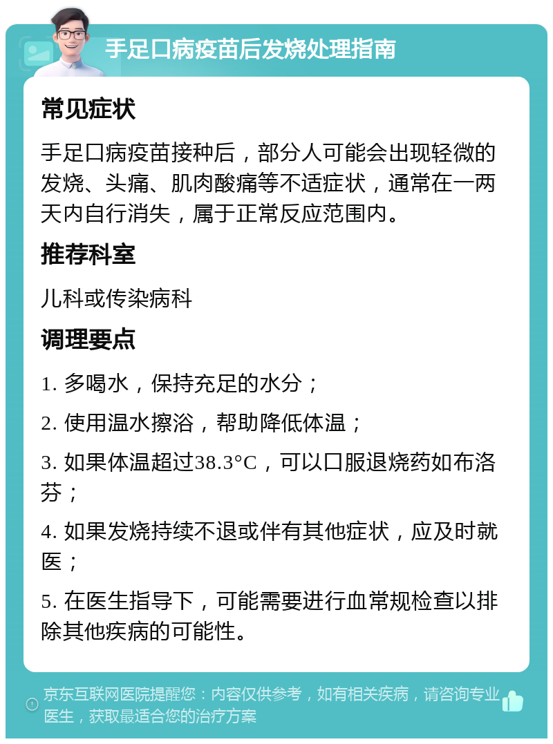 手足口病疫苗后发烧处理指南 常见症状 手足口病疫苗接种后，部分人可能会出现轻微的发烧、头痛、肌肉酸痛等不适症状，通常在一两天内自行消失，属于正常反应范围内。 推荐科室 儿科或传染病科 调理要点 1. 多喝水，保持充足的水分； 2. 使用温水擦浴，帮助降低体温； 3. 如果体温超过38.3°C，可以口服退烧药如布洛芬； 4. 如果发烧持续不退或伴有其他症状，应及时就医； 5. 在医生指导下，可能需要进行血常规检查以排除其他疾病的可能性。