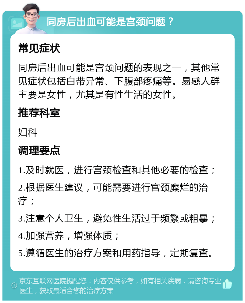 同房后出血可能是宫颈问题？ 常见症状 同房后出血可能是宫颈问题的表现之一，其他常见症状包括白带异常、下腹部疼痛等。易感人群主要是女性，尤其是有性生活的女性。 推荐科室 妇科 调理要点 1.及时就医，进行宫颈检查和其他必要的检查； 2.根据医生建议，可能需要进行宫颈糜烂的治疗； 3.注意个人卫生，避免性生活过于频繁或粗暴； 4.加强营养，增强体质； 5.遵循医生的治疗方案和用药指导，定期复查。