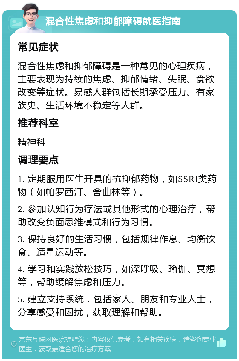 混合性焦虑和抑郁障碍就医指南 常见症状 混合性焦虑和抑郁障碍是一种常见的心理疾病，主要表现为持续的焦虑、抑郁情绪、失眠、食欲改变等症状。易感人群包括长期承受压力、有家族史、生活环境不稳定等人群。 推荐科室 精神科 调理要点 1. 定期服用医生开具的抗抑郁药物，如SSRI类药物（如帕罗西汀、舍曲林等）。 2. 参加认知行为疗法或其他形式的心理治疗，帮助改变负面思维模式和行为习惯。 3. 保持良好的生活习惯，包括规律作息、均衡饮食、适量运动等。 4. 学习和实践放松技巧，如深呼吸、瑜伽、冥想等，帮助缓解焦虑和压力。 5. 建立支持系统，包括家人、朋友和专业人士，分享感受和困扰，获取理解和帮助。