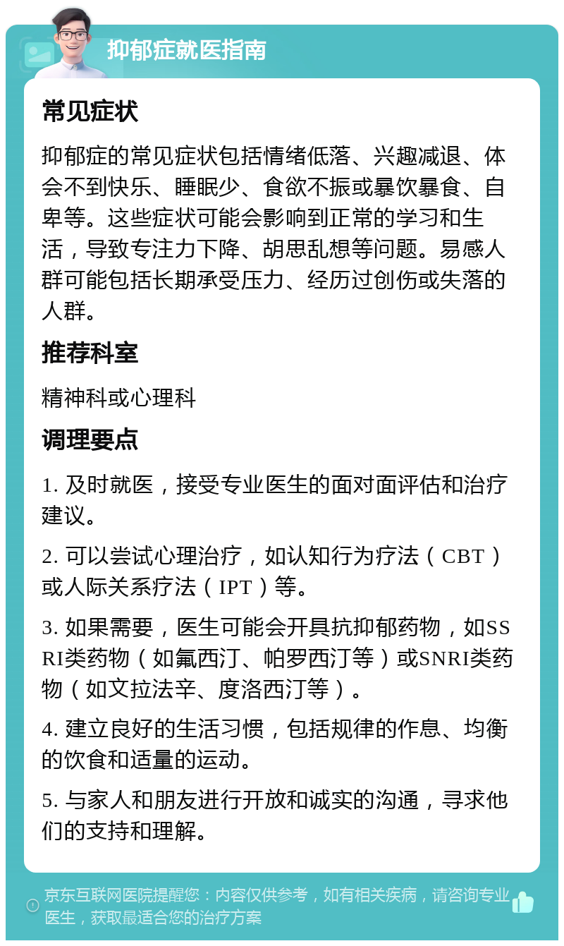 抑郁症就医指南 常见症状 抑郁症的常见症状包括情绪低落、兴趣减退、体会不到快乐、睡眠少、食欲不振或暴饮暴食、自卑等。这些症状可能会影响到正常的学习和生活，导致专注力下降、胡思乱想等问题。易感人群可能包括长期承受压力、经历过创伤或失落的人群。 推荐科室 精神科或心理科 调理要点 1. 及时就医，接受专业医生的面对面评估和治疗建议。 2. 可以尝试心理治疗，如认知行为疗法（CBT）或人际关系疗法（IPT）等。 3. 如果需要，医生可能会开具抗抑郁药物，如SSRI类药物（如氟西汀、帕罗西汀等）或SNRI类药物（如文拉法辛、度洛西汀等）。 4. 建立良好的生活习惯，包括规律的作息、均衡的饮食和适量的运动。 5. 与家人和朋友进行开放和诚实的沟通，寻求他们的支持和理解。