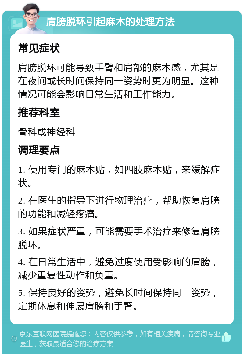 肩膀脱环引起麻木的处理方法 常见症状 肩膀脱环可能导致手臂和肩部的麻木感，尤其是在夜间或长时间保持同一姿势时更为明显。这种情况可能会影响日常生活和工作能力。 推荐科室 骨科或神经科 调理要点 1. 使用专门的麻木贴，如四肢麻木贴，来缓解症状。 2. 在医生的指导下进行物理治疗，帮助恢复肩膀的功能和减轻疼痛。 3. 如果症状严重，可能需要手术治疗来修复肩膀脱环。 4. 在日常生活中，避免过度使用受影响的肩膀，减少重复性动作和负重。 5. 保持良好的姿势，避免长时间保持同一姿势，定期休息和伸展肩膀和手臂。