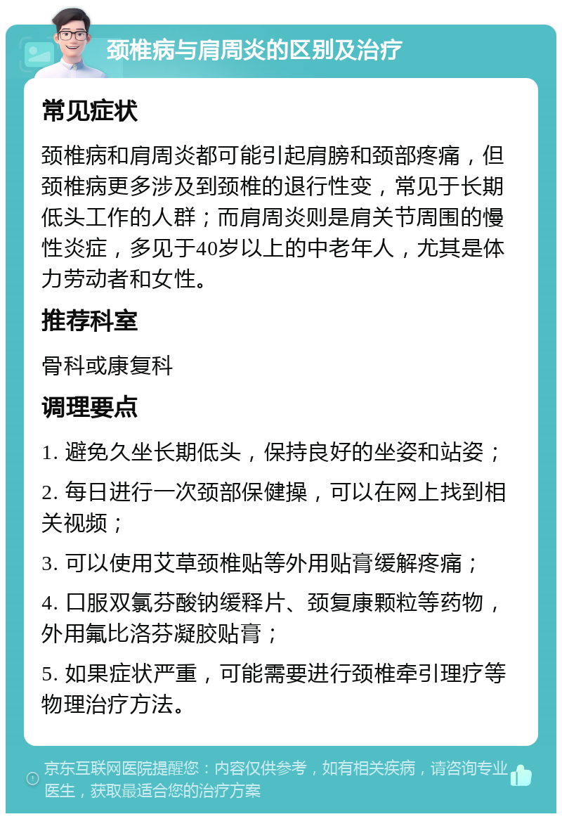 颈椎病与肩周炎的区别及治疗 常见症状 颈椎病和肩周炎都可能引起肩膀和颈部疼痛，但颈椎病更多涉及到颈椎的退行性变，常见于长期低头工作的人群；而肩周炎则是肩关节周围的慢性炎症，多见于40岁以上的中老年人，尤其是体力劳动者和女性。 推荐科室 骨科或康复科 调理要点 1. 避免久坐长期低头，保持良好的坐姿和站姿； 2. 每日进行一次颈部保健操，可以在网上找到相关视频； 3. 可以使用艾草颈椎贴等外用贴膏缓解疼痛； 4. 口服双氯芬酸钠缓释片、颈复康颗粒等药物，外用氟比洛芬凝胶贴膏； 5. 如果症状严重，可能需要进行颈椎牵引理疗等物理治疗方法。