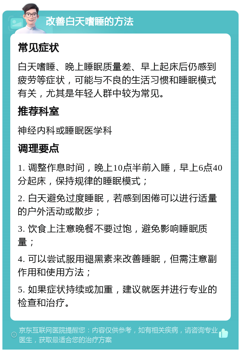 改善白天嗜睡的方法 常见症状 白天嗜睡、晚上睡眠质量差、早上起床后仍感到疲劳等症状，可能与不良的生活习惯和睡眠模式有关，尤其是年轻人群中较为常见。 推荐科室 神经内科或睡眠医学科 调理要点 1. 调整作息时间，晚上10点半前入睡，早上6点40分起床，保持规律的睡眠模式； 2. 白天避免过度睡眠，若感到困倦可以进行适量的户外活动或散步； 3. 饮食上注意晚餐不要过饱，避免影响睡眠质量； 4. 可以尝试服用褪黑素来改善睡眠，但需注意副作用和使用方法； 5. 如果症状持续或加重，建议就医并进行专业的检查和治疗。