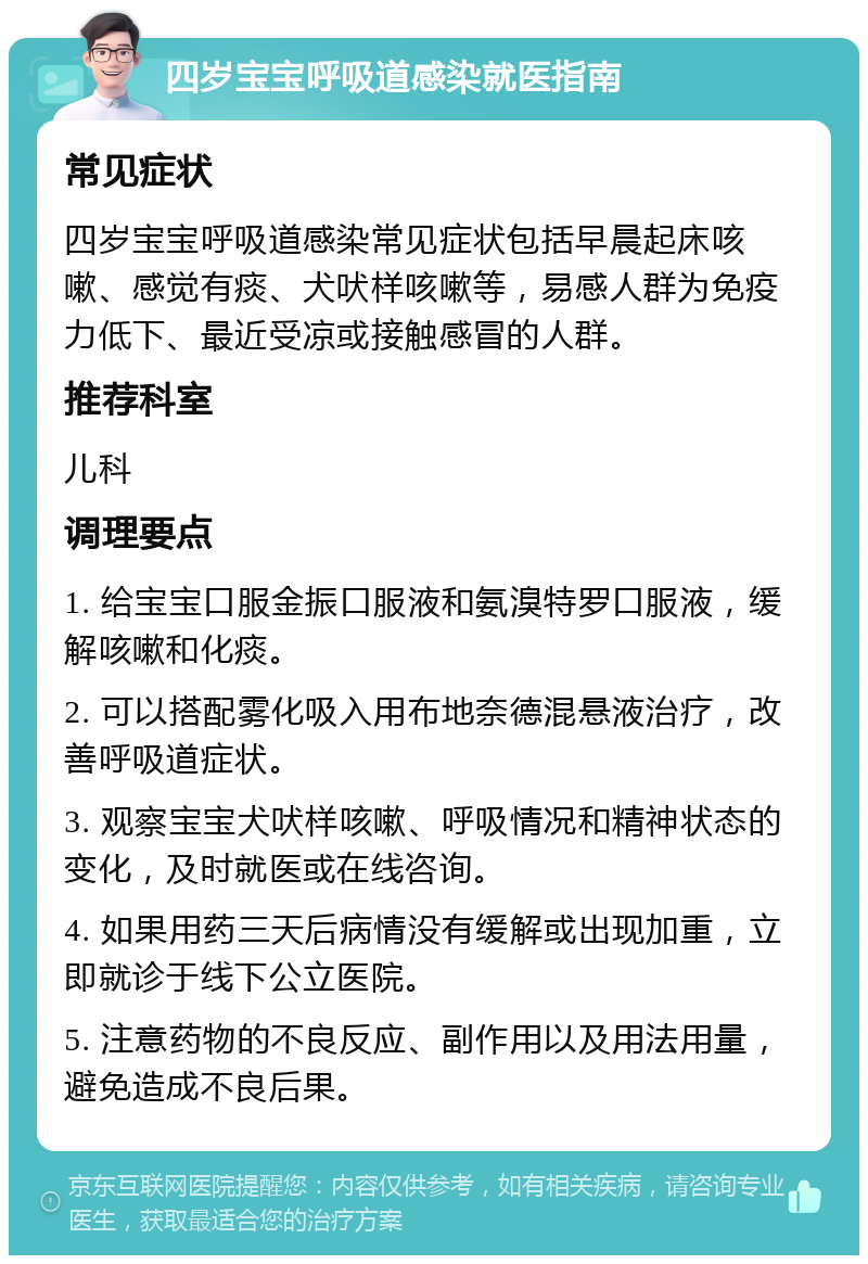 四岁宝宝呼吸道感染就医指南 常见症状 四岁宝宝呼吸道感染常见症状包括早晨起床咳嗽、感觉有痰、犬吠样咳嗽等，易感人群为免疫力低下、最近受凉或接触感冒的人群。 推荐科室 儿科 调理要点 1. 给宝宝口服金振口服液和氨溴特罗口服液，缓解咳嗽和化痰。 2. 可以搭配雾化吸入用布地奈德混悬液治疗，改善呼吸道症状。 3. 观察宝宝犬吠样咳嗽、呼吸情况和精神状态的变化，及时就医或在线咨询。 4. 如果用药三天后病情没有缓解或出现加重，立即就诊于线下公立医院。 5. 注意药物的不良反应、副作用以及用法用量，避免造成不良后果。