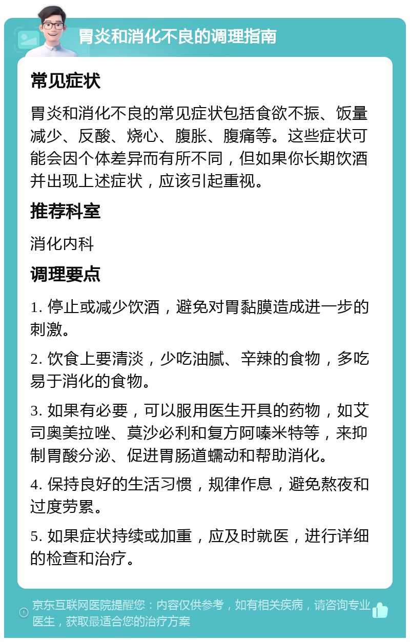 胃炎和消化不良的调理指南 常见症状 胃炎和消化不良的常见症状包括食欲不振、饭量减少、反酸、烧心、腹胀、腹痛等。这些症状可能会因个体差异而有所不同，但如果你长期饮酒并出现上述症状，应该引起重视。 推荐科室 消化内科 调理要点 1. 停止或减少饮酒，避免对胃黏膜造成进一步的刺激。 2. 饮食上要清淡，少吃油腻、辛辣的食物，多吃易于消化的食物。 3. 如果有必要，可以服用医生开具的药物，如艾司奥美拉唑、莫沙必利和复方阿嗪米特等，来抑制胃酸分泌、促进胃肠道蠕动和帮助消化。 4. 保持良好的生活习惯，规律作息，避免熬夜和过度劳累。 5. 如果症状持续或加重，应及时就医，进行详细的检查和治疗。