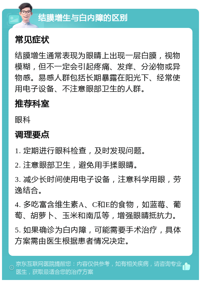 结膜增生与白内障的区别 常见症状 结膜增生通常表现为眼睛上出现一层白膜，视物模糊，但不一定会引起疼痛、发痒、分泌物或异物感。易感人群包括长期暴露在阳光下、经常使用电子设备、不注意眼部卫生的人群。 推荐科室 眼科 调理要点 1. 定期进行眼科检查，及时发现问题。 2. 注意眼部卫生，避免用手揉眼睛。 3. 减少长时间使用电子设备，注意科学用眼，劳逸结合。 4. 多吃富含维生素A、C和E的食物，如蓝莓、葡萄、胡萝卜、玉米和南瓜等，增强眼睛抵抗力。 5. 如果确诊为白内障，可能需要手术治疗，具体方案需由医生根据患者情况决定。