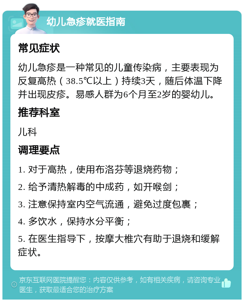 幼儿急疹就医指南 常见症状 幼儿急疹是一种常见的儿童传染病，主要表现为反复高热（38.5℃以上）持续3天，随后体温下降并出现皮疹。易感人群为6个月至2岁的婴幼儿。 推荐科室 儿科 调理要点 1. 对于高热，使用布洛芬等退烧药物； 2. 给予清热解毒的中成药，如开喉剑； 3. 注意保持室内空气流通，避免过度包裹； 4. 多饮水，保持水分平衡； 5. 在医生指导下，按摩大椎穴有助于退烧和缓解症状。