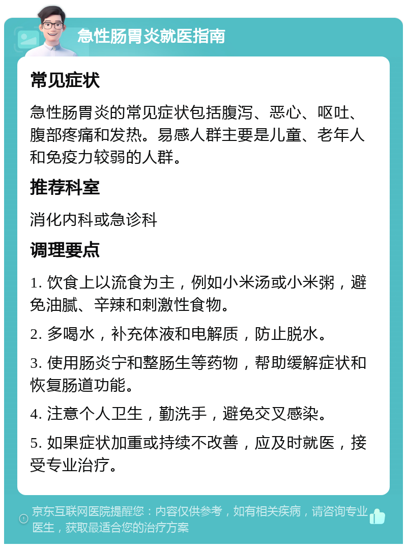 急性肠胃炎就医指南 常见症状 急性肠胃炎的常见症状包括腹泻、恶心、呕吐、腹部疼痛和发热。易感人群主要是儿童、老年人和免疫力较弱的人群。 推荐科室 消化内科或急诊科 调理要点 1. 饮食上以流食为主，例如小米汤或小米粥，避免油腻、辛辣和刺激性食物。 2. 多喝水，补充体液和电解质，防止脱水。 3. 使用肠炎宁和整肠生等药物，帮助缓解症状和恢复肠道功能。 4. 注意个人卫生，勤洗手，避免交叉感染。 5. 如果症状加重或持续不改善，应及时就医，接受专业治疗。