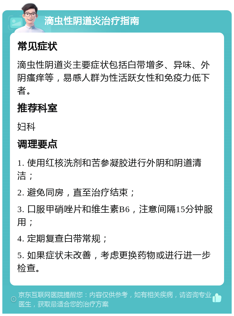 滴虫性阴道炎治疗指南 常见症状 滴虫性阴道炎主要症状包括白带增多、异味、外阴瘙痒等，易感人群为性活跃女性和免疫力低下者。 推荐科室 妇科 调理要点 1. 使用红核洗剂和苦参凝胶进行外阴和阴道清洁； 2. 避免同房，直至治疗结束； 3. 口服甲硝唑片和维生素B6，注意间隔15分钟服用； 4. 定期复查白带常规； 5. 如果症状未改善，考虑更换药物或进行进一步检查。