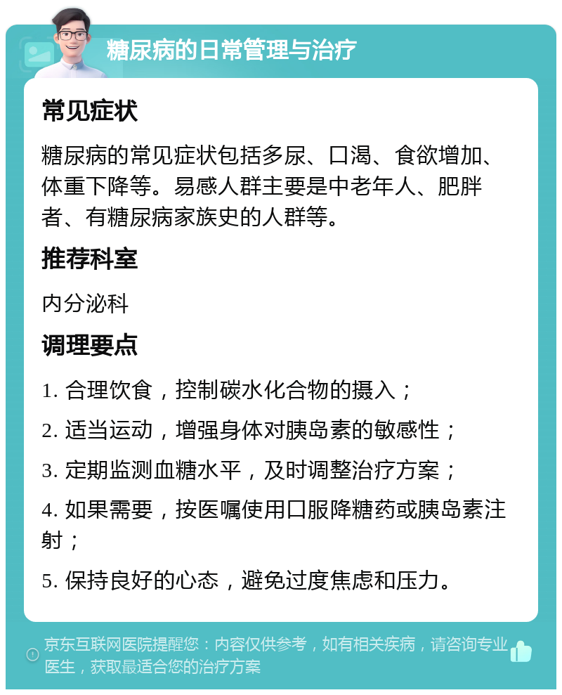 糖尿病的日常管理与治疗 常见症状 糖尿病的常见症状包括多尿、口渴、食欲增加、体重下降等。易感人群主要是中老年人、肥胖者、有糖尿病家族史的人群等。 推荐科室 内分泌科 调理要点 1. 合理饮食，控制碳水化合物的摄入； 2. 适当运动，增强身体对胰岛素的敏感性； 3. 定期监测血糖水平，及时调整治疗方案； 4. 如果需要，按医嘱使用口服降糖药或胰岛素注射； 5. 保持良好的心态，避免过度焦虑和压力。