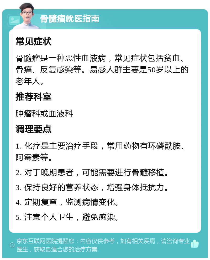 骨髓瘤就医指南 常见症状 骨髓瘤是一种恶性血液病，常见症状包括贫血、骨痛、反复感染等。易感人群主要是50岁以上的老年人。 推荐科室 肿瘤科或血液科 调理要点 1. 化疗是主要治疗手段，常用药物有环磷酰胺、阿霉素等。 2. 对于晚期患者，可能需要进行骨髓移植。 3. 保持良好的营养状态，增强身体抵抗力。 4. 定期复查，监测病情变化。 5. 注意个人卫生，避免感染。