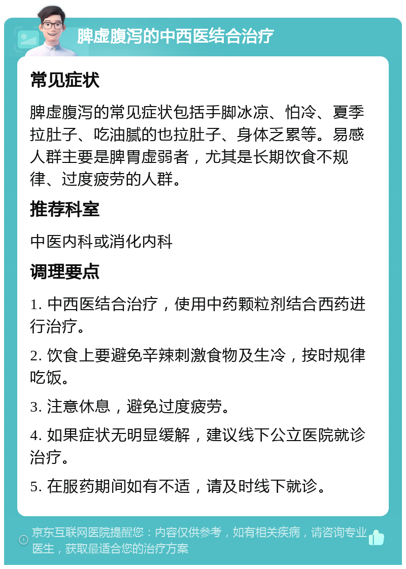 脾虚腹泻的中西医结合治疗 常见症状 脾虚腹泻的常见症状包括手脚冰凉、怕冷、夏季拉肚子、吃油腻的也拉肚子、身体乏累等。易感人群主要是脾胃虚弱者，尤其是长期饮食不规律、过度疲劳的人群。 推荐科室 中医内科或消化内科 调理要点 1. 中西医结合治疗，使用中药颗粒剂结合西药进行治疗。 2. 饮食上要避免辛辣刺激食物及生冷，按时规律吃饭。 3. 注意休息，避免过度疲劳。 4. 如果症状无明显缓解，建议线下公立医院就诊治疗。 5. 在服药期间如有不适，请及时线下就诊。