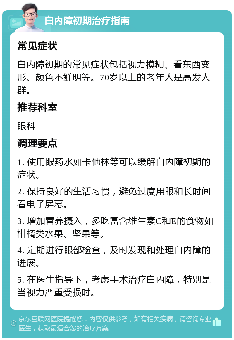 白内障初期治疗指南 常见症状 白内障初期的常见症状包括视力模糊、看东西变形、颜色不鲜明等。70岁以上的老年人是高发人群。 推荐科室 眼科 调理要点 1. 使用眼药水如卡他林等可以缓解白内障初期的症状。 2. 保持良好的生活习惯，避免过度用眼和长时间看电子屏幕。 3. 增加营养摄入，多吃富含维生素C和E的食物如柑橘类水果、坚果等。 4. 定期进行眼部检查，及时发现和处理白内障的进展。 5. 在医生指导下，考虑手术治疗白内障，特别是当视力严重受损时。