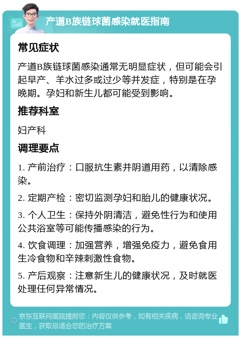 产道B族链球菌感染就医指南 常见症状 产道B族链球菌感染通常无明显症状，但可能会引起早产、羊水过多或过少等并发症，特别是在孕晚期。孕妇和新生儿都可能受到影响。 推荐科室 妇产科 调理要点 1. 产前治疗：口服抗生素并阴道用药，以清除感染。 2. 定期产检：密切监测孕妇和胎儿的健康状况。 3. 个人卫生：保持外阴清洁，避免性行为和使用公共浴室等可能传播感染的行为。 4. 饮食调理：加强营养，增强免疫力，避免食用生冷食物和辛辣刺激性食物。 5. 产后观察：注意新生儿的健康状况，及时就医处理任何异常情况。